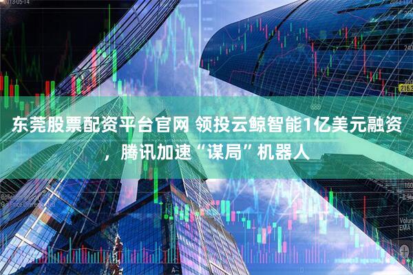 东莞股票配资平台官网 领投云鲸智能1亿美元融资，腾讯加速“谋局”机器人