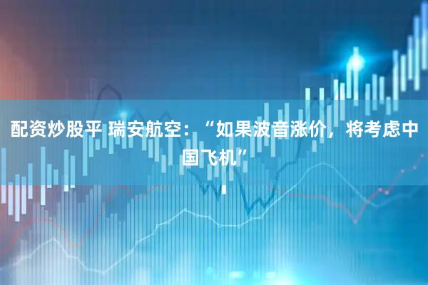 配资炒股平 瑞安航空：“如果波音涨价，将考虑中国飞机”