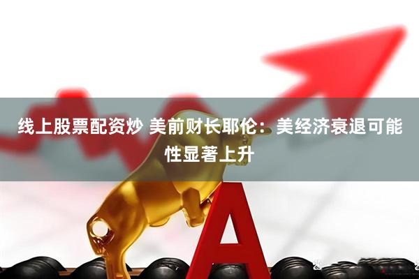 线上股票配资炒 美前财长耶伦：美经济衰退可能性显著上升