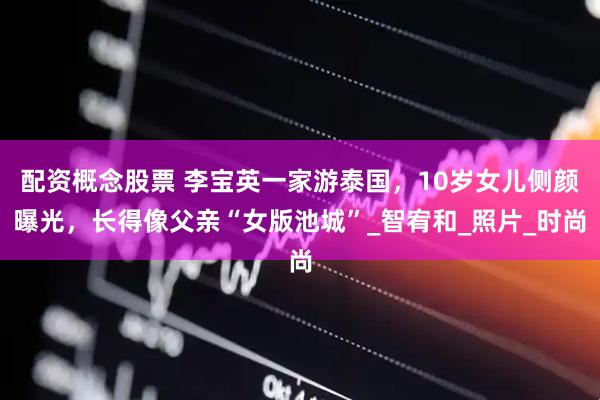 配资概念股票 李宝英一家游泰国，10岁女儿侧颜曝光，长得像父亲“女版池城”_智宥和_照片_时尚