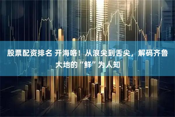 股票配资排名 开海咯！从浪尖到舌尖，解码齐鲁大地的“鲜”为人知