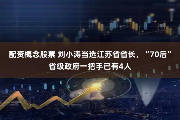 配资概念股票 刘小涛当选江苏省省长，“70后”省级政府一把手已有4人