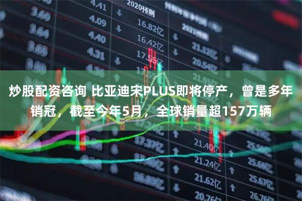 炒股配资咨询 比亚迪宋PLUS即将停产，曾是多年销冠，截至今年5月，全球销量超157万辆