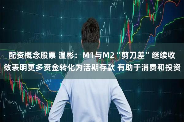 配资概念股票 温彬：M1与M2“剪刀差”继续收敛表明更多资金转化为活期存款 有助于消费和投资