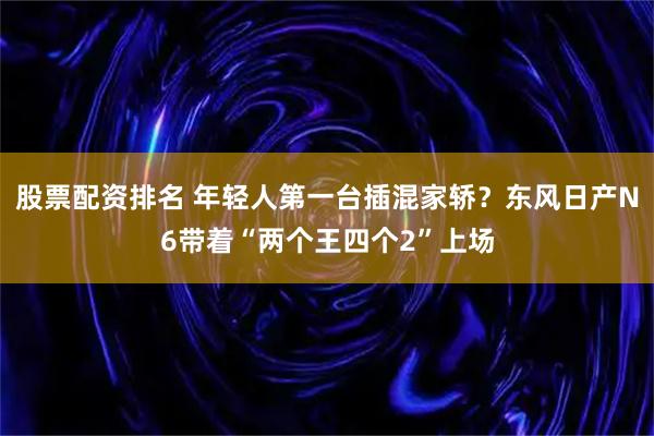 股票配资排名 年轻人第一台插混家轿？东风日产N6带着“两个王四个2”上场