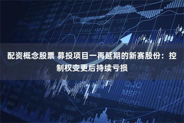 配资概念股票 募投项目一再延期的新赛股份：控制权变更后持续亏损