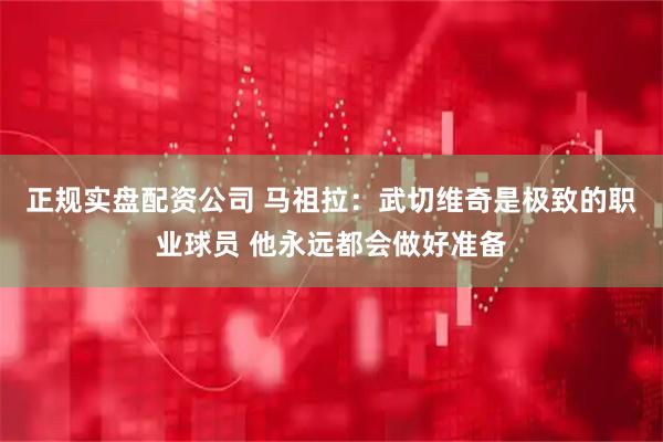 正规实盘配资公司 马祖拉：武切维奇是极致的职业球员 他永远都会做好准备
