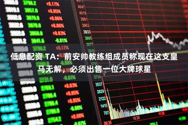 低息配资 TA：前安帅教练组成员称现在这支皇马无解，必须出售一位大牌球星