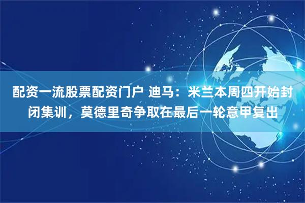 配资一流股票配资门户 迪马：米兰本周四开始封闭集训，莫德里奇争取在最后一轮意甲复出