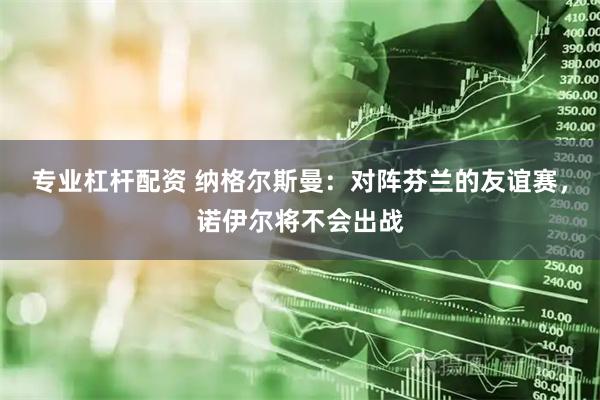 专业杠杆配资 纳格尔斯曼：对阵芬兰的友谊赛，诺伊尔将不会出战