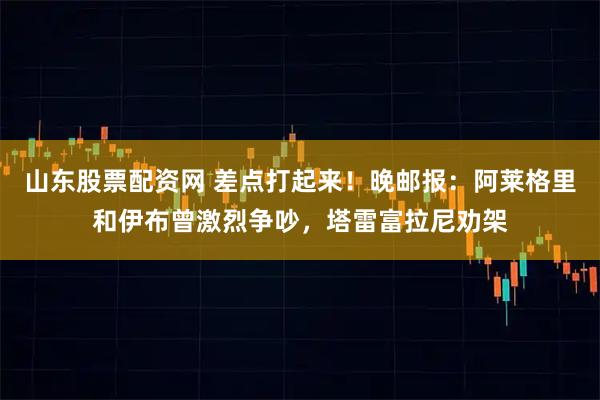 山东股票配资网 差点打起来！晚邮报：阿莱格里和伊布曾激烈争吵，塔雷富拉尼劝架