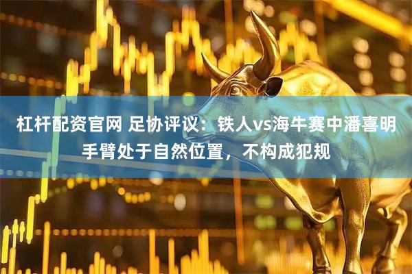 杠杆配资官网 足协评议：铁人vs海牛赛中潘喜明手臂处于自然位置，不构成犯规
