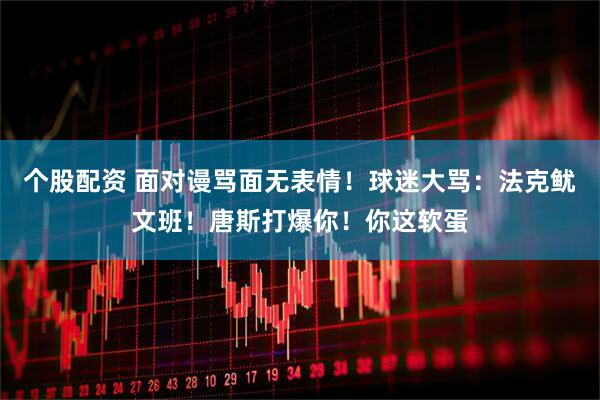 个股配资 面对谩骂面无表情！球迷大骂：法克鱿文班！唐斯打爆你！你这软蛋