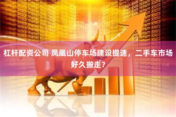 杠杆配资公司 凤凰山停车场建设提速，二手车市场好久搬走？