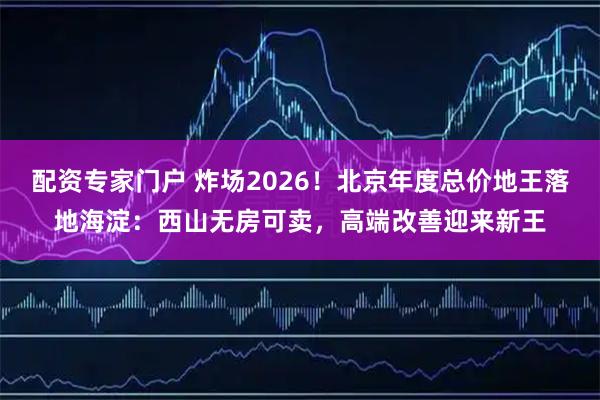 配资专家门户 炸场2026！北京年度总价地王落地海淀：西山无房可卖，高端改善迎来新王