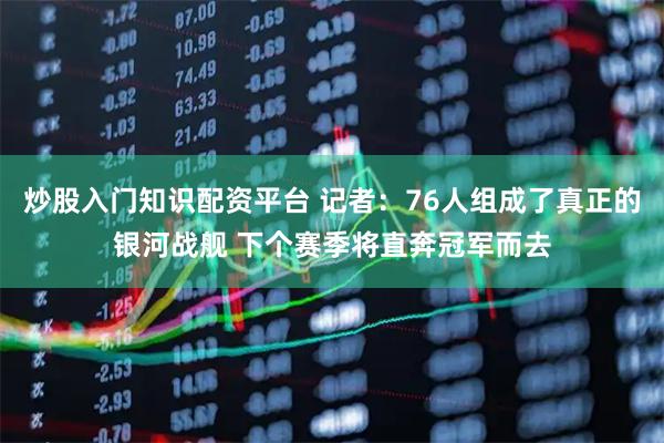 炒股入门知识配资平台 记者：76人组成了真正的银河战舰 下个赛季将直奔冠军而去