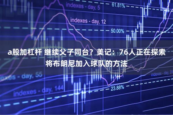a股加杠杆 继续父子同台？美记：76人正在探索将布朗尼加入球队的方法